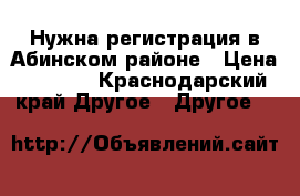 Нужна регистрация в Абинском районе › Цена ­ 1 000 - Краснодарский край Другое » Другое   